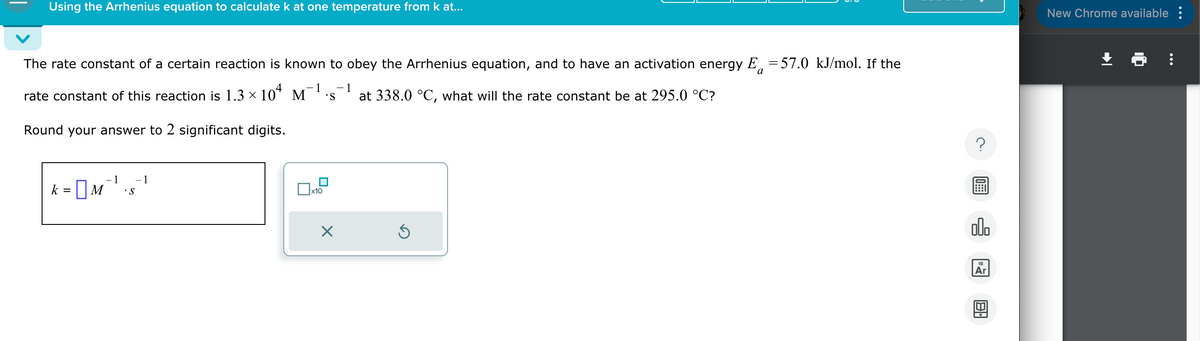 Using the Arrhenius equation to calculate k at one temperature from k at...
a
The rate constant of a certain reaction is known to obey the Arrhenius equation, and to have an activation energy E = 57.0 kJ/mol. If the
rate constant of this reaction is 1.3 × 104 M .S at 338.0 °C, what will the rate constant be at 295.0 °C?
Round your answer to 2 significant digits.
-1 -1
S
1
☐
x10
Х
00.
回
New Chrome available: