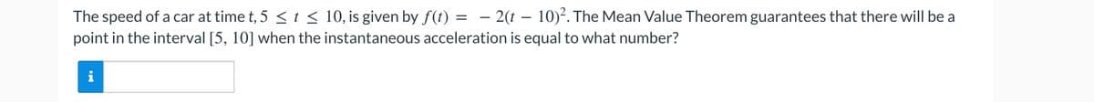 The speed of a car at time t, 5 ≤ t ≤ 10, is given by f(t) = - 2(t-10)². The Mean Value Theorem guarantees that there will be a
point in the interval [5, 10] when the instantaneous acceleration is equal to what number?
i