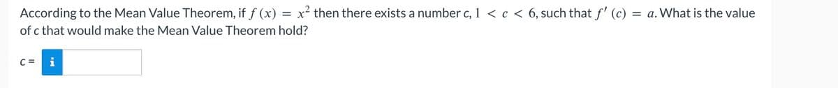 According to the Mean Value Theorem, if ƒ (x) = x² then there exists a number c, 1 < c < 6, such that ƒ' (c) : =a. What is the value
of c that would make the Mean Value Theorem hold?
C = i