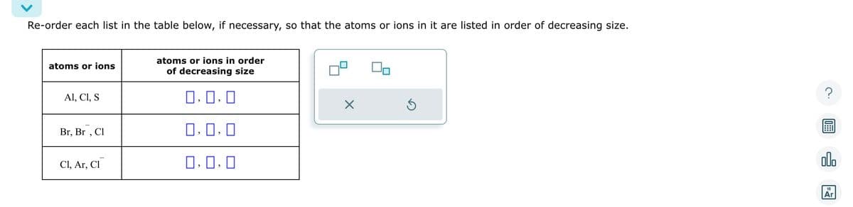 Re-order each list in the table below, if necessary, so that the atoms or ions in it are listed in order of decreasing size.
atoms or ions
Al, C1, S
Br, Br, Cl
Cl, Ar, Cl
atoms or ions in order
of decreasing size
0.0.0
0.0.0
0,0,0
X
Ś
olo
18
Ar