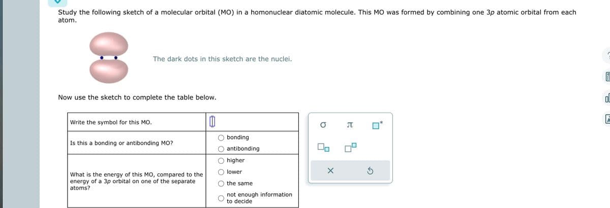 Study the following sketch of a molecular orbital (MO) in a homonuclear diatomic molecule. This MO was formed by combining one 3p atomic orbital from each
atom.
8
The dark dots in this sketch are the nuclei.
Now use the sketch to complete the table below.
Write the symbol for this MO.
Is this a bonding or antibonding MO?
What is the energy of this MO, compared to the
energy of a 3p orbital on one of the separate
atoms?
0
bonding
antibonding
higher
lower
the same
not enough information
to decide
о л
00
X
*
6
OL
A