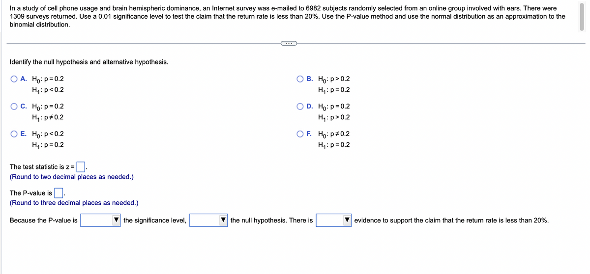 In a study of cell phone usage and brain hemispheric dominance, an Internet survey was e-mailed to 6982 subjects randomly selected from an online group involved with ears. There were
1309 surveys returned. Use a 0.01 significance level to test the claim that the return rate is less than 20%. Use the P-value method and use the normal distribution as an approximation to the
binomial distribution.
Identify the null hypothesis and alternative hypothesis.
O A. Ho: p=0.2
H₁: p<0.2
O C. Ho: p=0.2
H₁: p=0.2
O E. Ho: p<0.2
H₁: p=0.2
The test statistic is z =
(Round to two decimal places as needed.)
The P-value is
(Round to three decimal places as needed.)
Because the P-value is
the significance level,
B. Ho:p>0.2
H₁: p=0.2
D. Ho: p=0.2
H₁: p>0.2
OF. Ho:p # 0.2
H₁: p=0.2
the null hypothesis. There is
evidence to support the claim that the return rate is less than 20%.