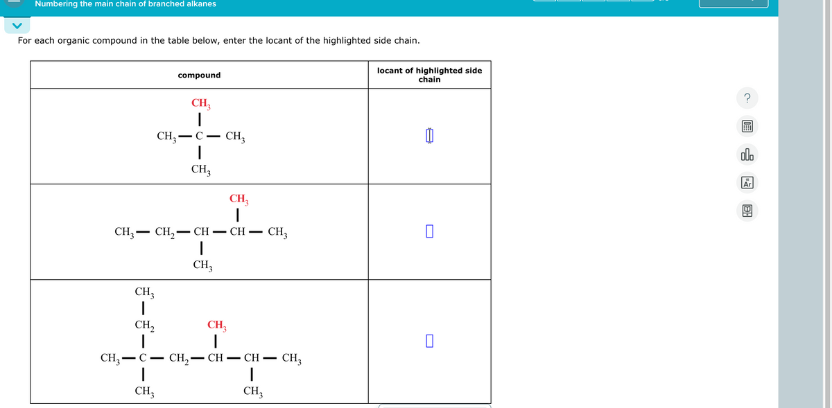 Numbering the main chain of branched alkanes
For each organic compound in the table below, enter the locant of the highlighted side chain.
locant of highlighted side
chain
CH3
compound
-
CH₂
|
C-
-
CH3
CH3
-
CH₁₂
|
CH
-
CH3
CH3CH2
CH
CH₁₂
|
CH₂
CH3-C
-
CH3
CH3
CH₁₂
|
-
CH
CH₂- CH
-
CH3
CH3
Ar