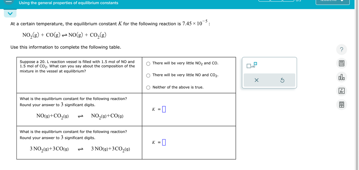 Using the general properties of equilibrium constants
At a certain temperature, the equilibrium constant K for the following reaction is 7.45 × 10-5:
NO₂(g) + CO(g) ⇒ NO(g) + CO₂(g)
Use this information to complete the following table.
Suppose a 20. L reaction vessel is filled with 1.5 mol of NO and
1.5 mol of CO₂. What can you say about the composition of the
mixture in the vessel at equilibrium?
What is the equilibrium constant for the following reaction?
Round your answer to 3 significant digits.
NO(g)+CO,(9)
NO₂(9)+CO(9)
What is the equilibrium constant for the following reaction?
Round your answer to 3 significant digits.
3 NO₂(g) + 3 CO(g) P 3 NO(g)+ 3 CO₂(9)
There will be very little NO2 and CO.
There will be very little NO and CO₂.
Neither of the above is true.
K =
0
K = 0
x10
Ś
?
ollo
18
Ar
BA