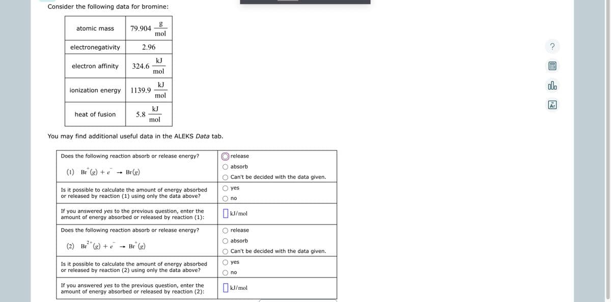 Consider the following data for bromine:
atomic mass
electronegativity
electron affinity
ionization energy
heat of fusion
79.904
2.96
324.6
1139.9
5.8
g
mol
kJ
mol
kJ
mol
kJ
mol
You may find additional useful data in the ALEKS Data tab.
2+
+
(2) Br (g) + e → Br (g)
Does the following reaction absorb or release energy?
(1) Br (g) + e → Br(g)
Is it possible to calculate the amount of energy absorbed
or released by reaction (1) using only the data above?
If you answered yes to the previous question, enter the
amount of energy absorbed or released by reaction (1):
Does the following reaction absorb or release energy?
Is it possible to calculate the amount of energy absorbed
or released by reaction (2) using only the data above?
If you answered yes to the previous question, enter the
amount of energy absorbed or released by reaction (2):
release
absorb
Can't be decided with the data given.
yes
no
kJ/mol
release
absorb
Can't be decided with the data given.
yes
no
kJ/mol
olo
18
Ar
