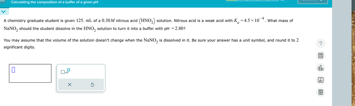 Calculating the composition of a buffer of a given pH
4
A chemistry graduate student is given 125. mL of a 0.30M nitrous acid (HNO 2) solution. Nitrous acid is a weak acid with K = 4.5 × 10
NaNO2 should the student dissolve in the HNO₂ solution to turn it into a buffer with pH = 2.80?
What mass of
a
You may assume that the volume of the solution doesn't change when the NaNO 2 is dissolved in it. Be sure your answer has a unit symbol, and round it to 2
significant digits.
☐
☐ x10
☑
?
18
Ar