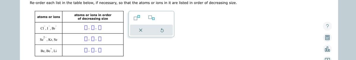 Re-order each list in the table below, if necessary, so that the atoms or ions in it are listed in order of decreasing size.
atoms or ions
Cl, I, Br
2-
Se
Kr, Se
+
Be, Be Li
atoms or ions in order
of decreasing size
0.0.0
0.0.0
0,0,0
X
Ś
?
In:::
olo
18