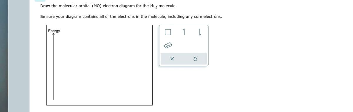 Draw the molecular orbital (MO) electron diagram for the Be₂ molecule.
Be sure your diagram contains all of the electrons in the molecule, including any core electrons.
Energy
X
1
Ś
|