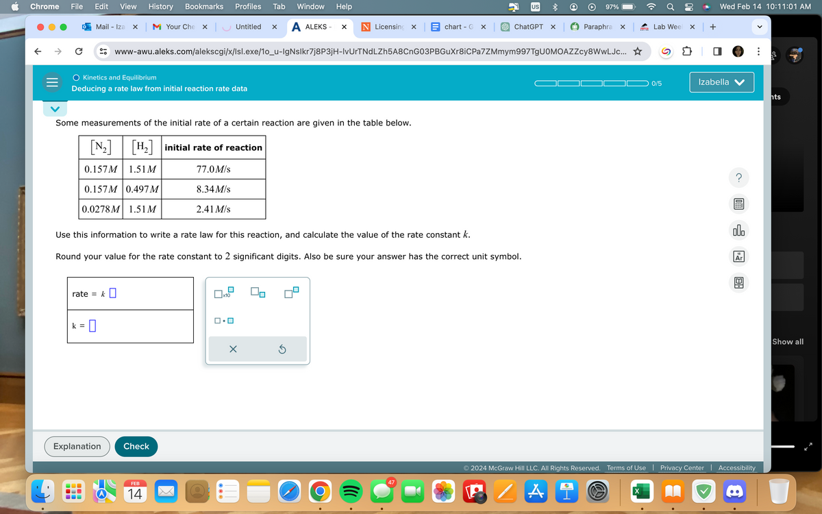 Chrome File Edit View History Bookmarks Profiles Tab Window Help
Mail - Iza x M Your Che X | Untitled X
A ALEKS X
C
0-
-0
Kinetics and Equilibrium
Deducing a rate law from initial reaction rate data
Some measurements of the initial rate of a certain reaction are given in the table below.
[N₂] [H₂] initial rate of reaction
0.157M
1.51 M
77.0 M/s
0.157M 0.497 M
0.0278M 1.51 M
rate = k
k =
0
Use this information to write a rate law for this reaction, and calculate the value of the rate constant k.
Round your value for the rate constant to 2 significant digits. Also be sure your answer has the correct unit symbol.
Explanation
Check
www-awu.aleks.com/alekscgi/x/lsl.exe/1o_u-IgNslkr7j8P3jH-lvUrTNdLZh5A8CnG03PBGuXr8iCPa7ZMmym997TgUOMOAZZcy8WwLJc... ☆
8.34 M/s
FEB
14
2.41 M/s
x10
×
=
Licensing X chart - Gx ChatGPT X
Ś
O
US
47
97%
Paraphra x
W
pierce
X
Lab Weel x +
0/5
Wed Feb 14 10:11:01 AM
Izabella
00.
Ar
© 2024 McGraw Hill LLC. All Rights Reserved. Terms of Use | Privacy Center | Accessibility
/A
181
hts
Show all
U