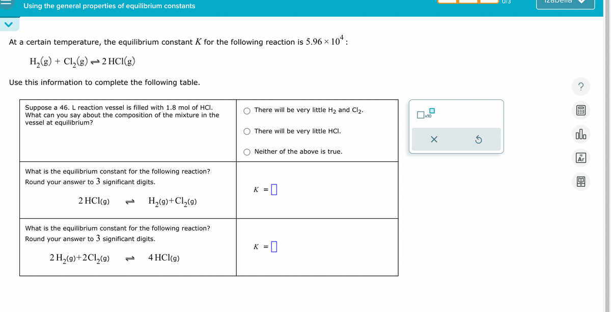 Using the general properties of equilibrium constants
At a certain temperature, the equilibrium constant K for the following reaction is 5.96 × 104:
H₂(g) + Cl₂(g) →2 HCl(g)
Use this information to complete the following table.
Suppose a 46. L reaction vessel is filled with 1.8 mol of HCI.
What can you say about the composition of the mixture in the
vessel at equilibrium?
What is the equilibrium constant for the following reaction?
Round your answer to 3 significant digits.
2 HCl(g)
H₂(g) + Cl₂(g)
What is the equilibrium constant for the following reaction?
Round your answer to 3 significant digits.
2 H₂(g)+2Cl₂(g)
4 HCl(g)
ܢܢ
There will be very little H₂ and Cl₂.
There will be very little HCI.
Neither of the above is true.
K =
0
K = 0
x10
X
0/3
?
olo
18
Ar
BA