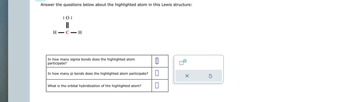 Answer the questions below about the highlighted atom in this Lewis structure:
H
-
:0:
||
C-H
In how many sigma bonds does the highlighted atom
participate?
In how many pi bonds does the highlighted atom participate?
What is the orbital hybridization of the highlighted atom?
Ú
0
X
Ś