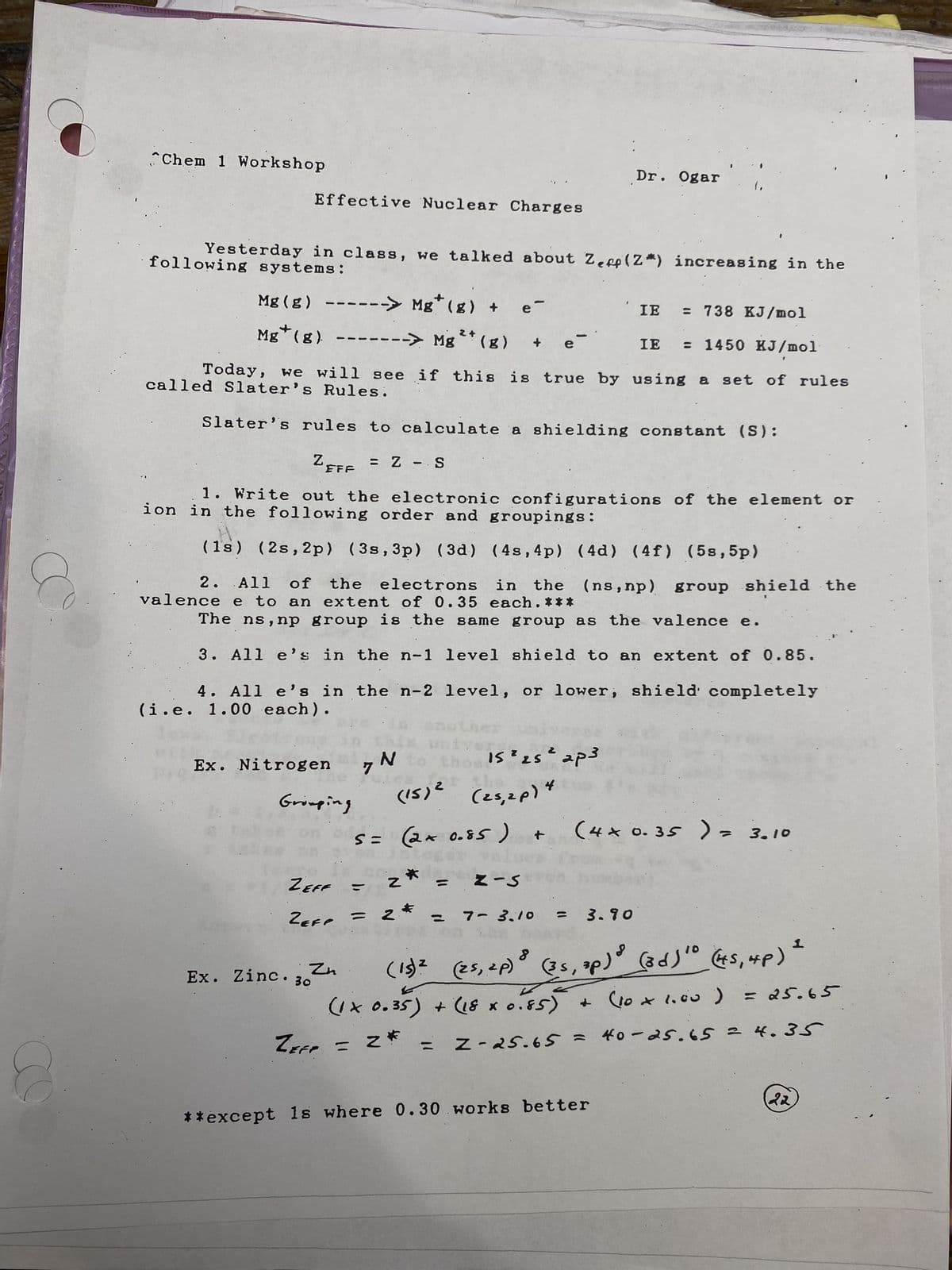 Chem 1 Workshop
Effective Nuclear Charges
following systems:
Yesterday in class, we talked about Zep (Z*) increasing in the
Mg (g) ------> Mg* (g) + e-
+
Mg (g). -------> Mg
--> Mg ²+ (8)
= 738 KJ/mol
IE
IE = 1450 KJ/mol
Today, we will see if this is true by using a set of rules
called Slater's Rules.
Slater's rules to calculate a shielding constant (S):
Zere = Z - S
EFF
1. Write out the electronic configurations of the element or
ion in the following order and groupings:
(18) (2s, 2p) (3s, 3p) (3d) (48,4p) (4d) (4f) (5s,5p)
Ex. Nitrogen
2. All of the electrons in the (ns, np) group shield the
valence e to an extent of 0.35 each. ***
The ns,np group is the same group as the valence e.
3. All e's in the n-1 level shield to an extent of 0.85.
4. All e's in the n-2 level, or lower, shield completely
(i.e. 1.00 each).
ne
Grouping
ZEFF
ZEFP
Ex. Zinc. 30
Zn
2
7 N
(15)² (25, 2p)
S = (2x 0.85)
Z
e
2
15 ² 25² ap3
4
Dr. Ogar
Z-S
(.
+
7-3.10
3
3.90
(4 x 0.35 ) = 3.10
(15) ² (25, 2p) (35, zp) (3 d) ⁰ (4S, 4p)
= 2*
=Z-25.65 =
40-25.65 = 4.35
(1 x 0.35) + (18 x 0.85) + (10 × 1.00 ) = 25.65
ZEFP
**except is where 0.30 works better
22