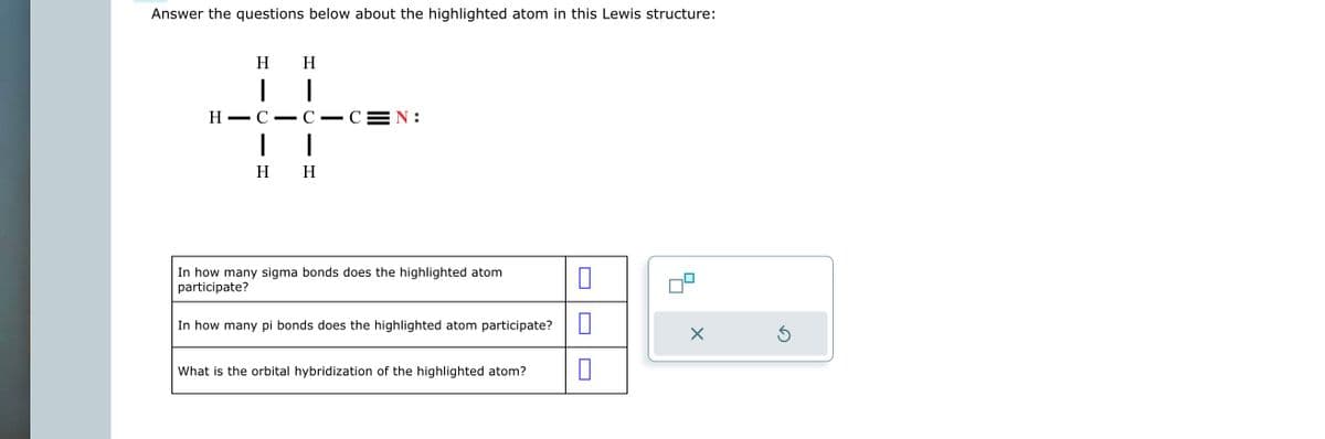 Answer the questions below about the highlighted atom in this Lewis structure:
H
1
H
I
H-C
1
I
H H
-CEN:
In how many sigma bonds does the highlighted atom
participate?
In how many pi bonds does the highlighted atom participate? 0
What is the orbital hybridization of the highlighted atom?
X
Ś