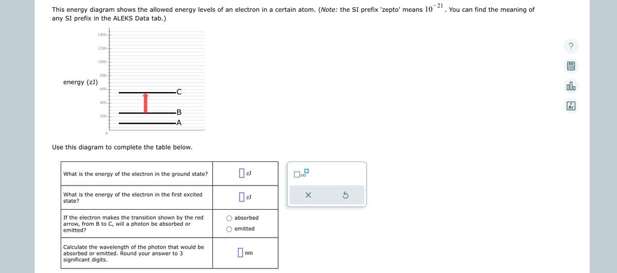 -21
This energy diagram shows the allowed energy levels of an electron in a certain atom. (Note: the SI prefix 'zepto' means 10 You can find the meaning of
any SI prefix in the ALEKS Data tab.)
energy (zJ)
1400
1200
1000
800
600
400
200
0
C
B
-A
Use this diagram to complete the table below.
What is the energy of the electron in the ground state?
What is the energy of the electron in the first excited
state?
If the electron makes the transition shown by the red
arrow, from B to C, will a photon be absorbed or
emitted?
Calculate the wavelength of the photon that would be
absorbed or emitted. Round your answer to 3
significant digits.
|zJ
ZJ
0 ZJ
absorbed
emitted
0
nm
x10
X
Ś
?
00.
18
Ar