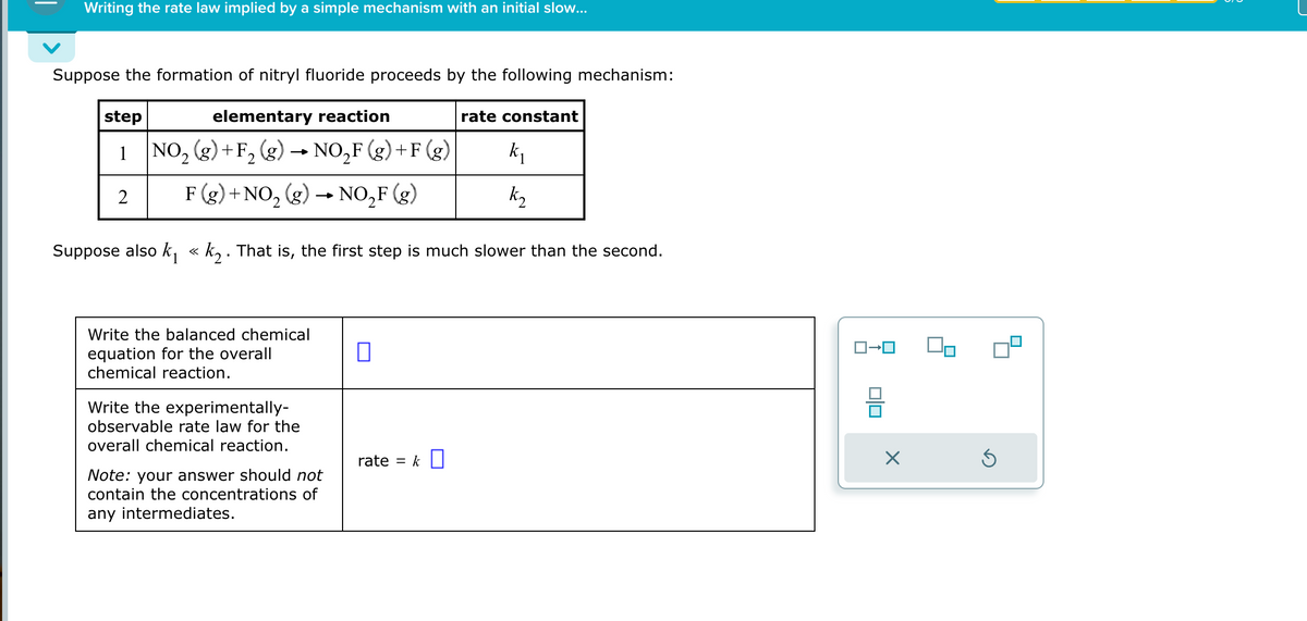 Writing the rate law implied by a simple mechanism with an initial slow...
Suppose the formation of nitryl fluoride proceeds by the following mechanism:
elementary reaction
step
1 NO₂ (g) +F₂ (g)
2
k₁
k₂
2
F (g) + NO₂(g) → NO₂F (g)
Suppose also k₁ « k₂. That is, the first step is much slower than the second.
Write the balanced chemical
equation for the overall
chemical reaction.
Write the experimentally-
observable rate law for the
overall chemical reaction.
NO₂F (g) +F (g)
Note: your answer should not
contain the concentrations of
any intermediates.
rate constant
rate = k
0+
00
X
Ś