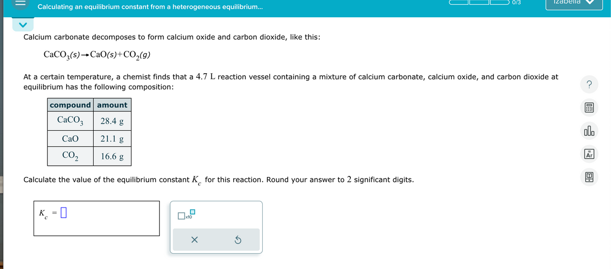 Calculating an equilibrium constant from a heterogeneous equilibrium...
Calcium carbonate decomposes to form calcium oxide and carbon dioxide, like this:
CaCO3(s)CaO(s) + CO₂(g)
compound amount
CaCO3
28.4 g
CaO
21.1 g
CO₂
16.6 g
At a certain temperature, a chemist finds that a 4.7 L reaction vessel containing a mixture of calcium carbonate, calcium oxide, and carbon dioxide at
equilibrium has the following composition:
Calculate the value of the equilibrium constant K for this reaction. Round your answer to 2 significant digits.
K = 0
x10
X
0/3
Ś
Izabella
?
00.
18
Ar
8.