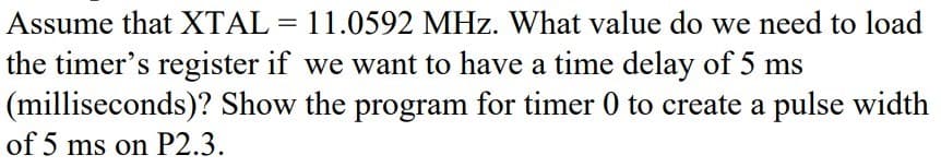 Assume that XTAL = 11.0592 MHz. What value do we need to load
the timer's register if we want to have a time delay of 5 ms
(milliseconds)? Show the program for timer 0 to create a pulse width
of 5 ms on P2.3.
