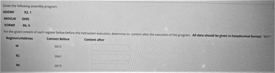 Given the following assembly program
ADDWF
R2 1
MOVLW
OxoS
XORWF
R6, 0
For the given content of each register below before the instruction execution, determine its content after the exetution of the program All data should be given in hexadecimal format: "oX?7
Registers/Address
Content Before
Content after
OX12
R2
OXA1
R6
Cx15
