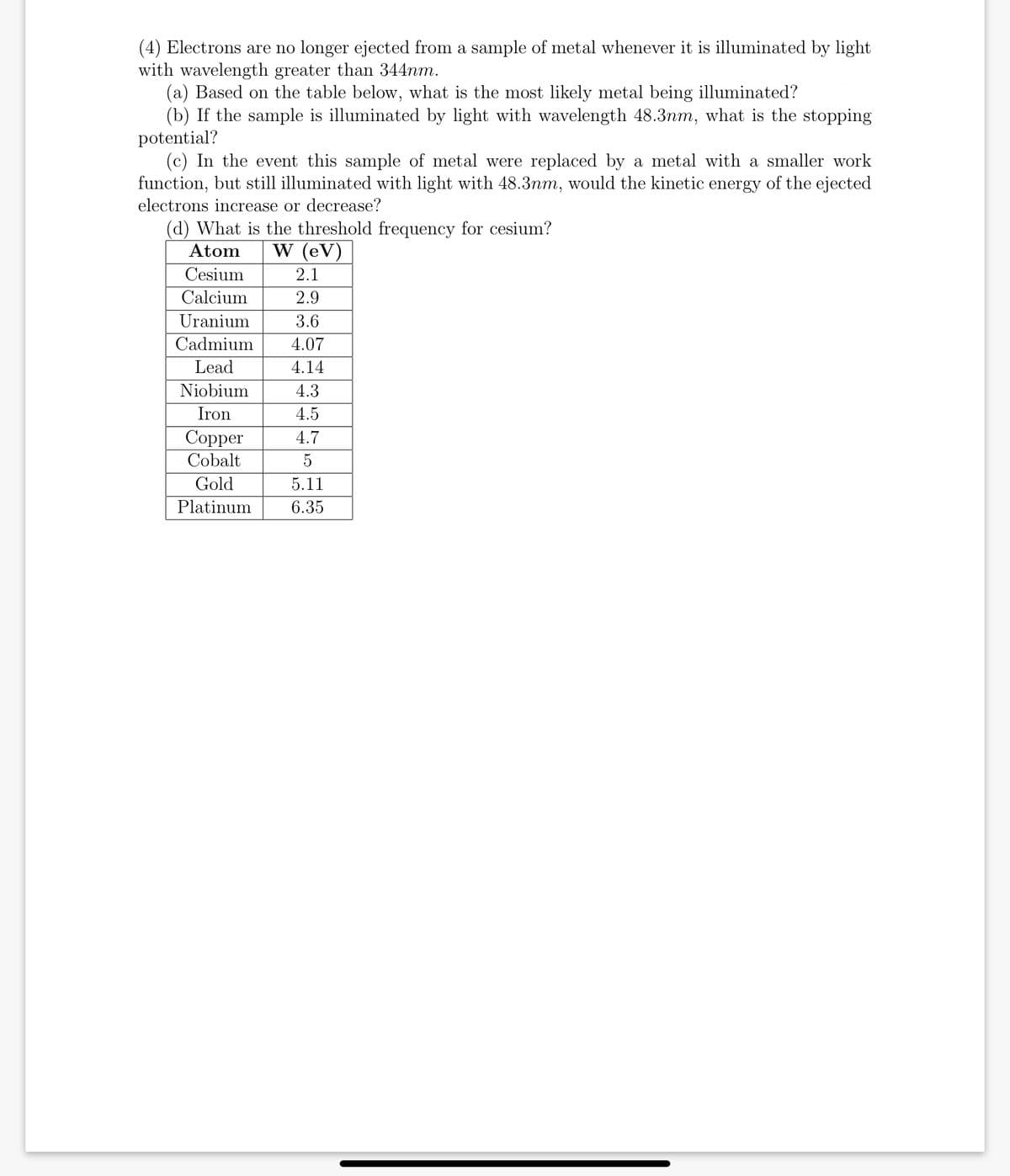 (4) Electrons are no longer ejected from a sample of metal whenever it is illuminated by light
with wavelength greater than 344nm.
(a) Based on the table below, what is the most likely metal being illuminated?
(b) If the sample is illuminated by light with wavelength 48.3nm, what is the stopping
potential?
(c) In the event this sample of metal were replaced by a metal with a smaller work
function, but still illuminated with light with 48.3nm, would the kinetic energy of the ejected
electrons increase or decrease?
(d) What is the threshold frequency for cesium?
Atom
W (eV)
Cesium
2.1
Calcium
2.9
Uranium
3.6
Cadmium
4.07
Lead
4.14
Niobium
4.3
Iron
4.5
Copper
Cobalt
4.7
5
Gold
5.11
Platinum
6.35
