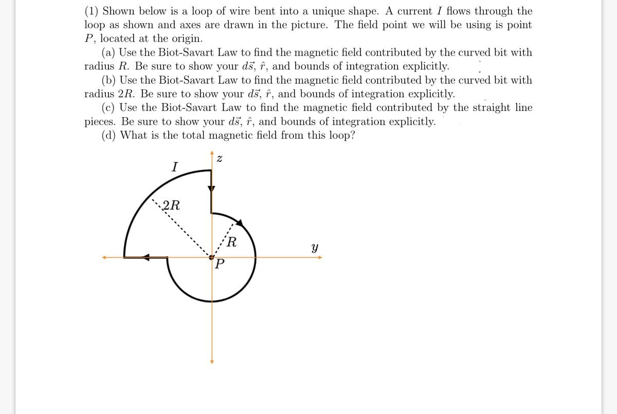 (1) Shown below is a loop of wire bent into a unique shape. A current I flows through the
loop as shown and axes are drawn in the picture. The field point we will be using is point
P, located at the origin.
(a) Use the Biot-Savart Law to find the magnetic field contributed by the curved bit with
radius R. Be sure to show your ds, î, and bounds of integration explicitly.
(b) Use the Biot-Savart Law to find the magnetic field contributed by the curved bit with
radius 2R. Be sure to show your ds, î, and bounds of integration explicitly.
(c) Use the Biot-Savart Law to find the magnetic field contributed by the straight line
pieces. Be sure to show your dš, î, and bounds of integration explicitly.
(d) What is the total magnetic field from this loop?
I
2R
'R
P.
א
