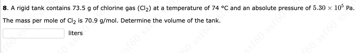 8. A rigid tank contains 73.5 g of chlorine gas (Cl2) at a temperature of 74 °C and an absolute pressure of 5.30 × 10° Pa.
The mass per mole of Cl2 is 70.9 g/mol. Determine the volume of the tank.
liters
0 ss
sf60 ssr
50 ssf60
