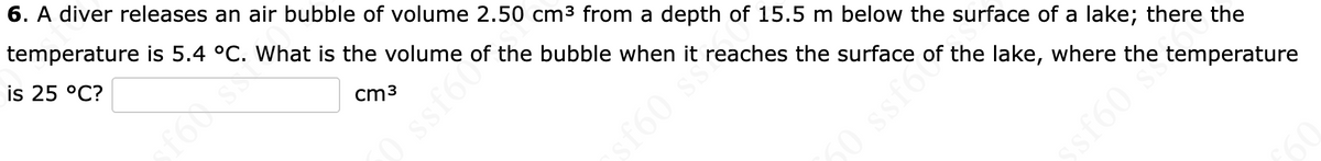 6. A diver releases an air bubble of volume 2.50 cm3 from a depth of 15.5 m below the surface of a lake; there the
temperature is 5.4 °C. What is the volume of the bubble when it reaches the surface of the lake, where the temperature
is 25 °C?
cm3
f60 ss
50 ssfo
