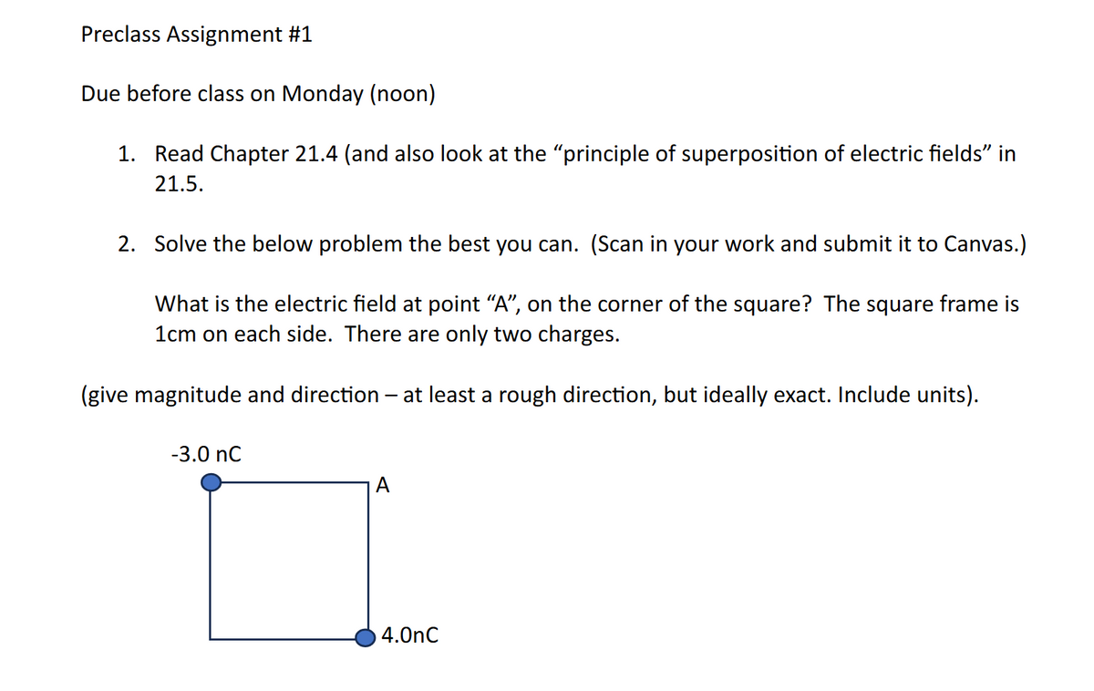 Preclass Assignment #1
Due before class on Monday (noon)
1. Read Chapter 21.4 (and also look at the "principle of superposition of electric fields" in
21.5.
2. Solve the below problem the best you can. (Scan in your work and submit it to Canvas.)
What is the electric field at point “A”, on the corner of the square? The square frame is
1cm on each side. There are only two charges.
(give magnitude and direction - at least a rough direction, but ideally exact. Include units).
-3.0 nC
A
4.OnC