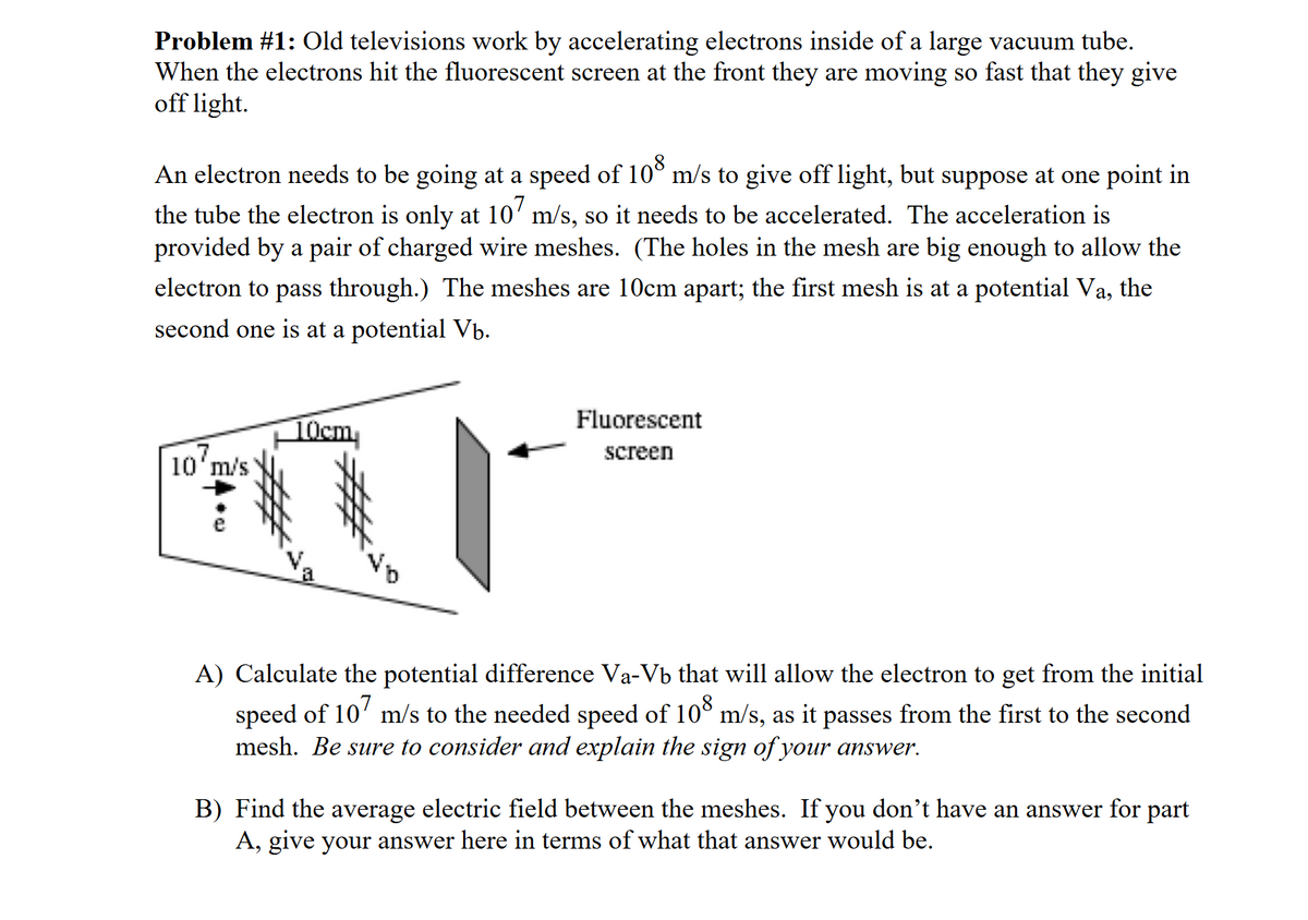 Problem #1: Old televisions work by accelerating electrons inside of a large vacuum tube.
When the electrons hit the fluorescent screen at the front they are moving so fast that they give
off light.
An electron needs to be going at a speed of 108 m/s to give off light, but suppose at one point in
the tube the electron is only at 107 m/s, so it needs to be accelerated. The acceleration is
provided by a pair of charged wire meshes. (The holes in the mesh are big enough to allow the
electron to pass through.) The meshes are 10cm apart; the first mesh is at a potential Va, the
second one is at a potential Vb.
10 m/s
10cm
a
Fluorescent
screen
A) Calculate the potential difference Va-Vb that will allow the electron to get from the initial
speed of 107 m/s to the needed speed of 108 m/s, as it passes from the first to the second
mesh. Be sure to consider and explain the sign of your answer.
B) Find the average electric field between the meshes. If you don't have an answer for part
A, give your answer here in terms of what that answer would be.