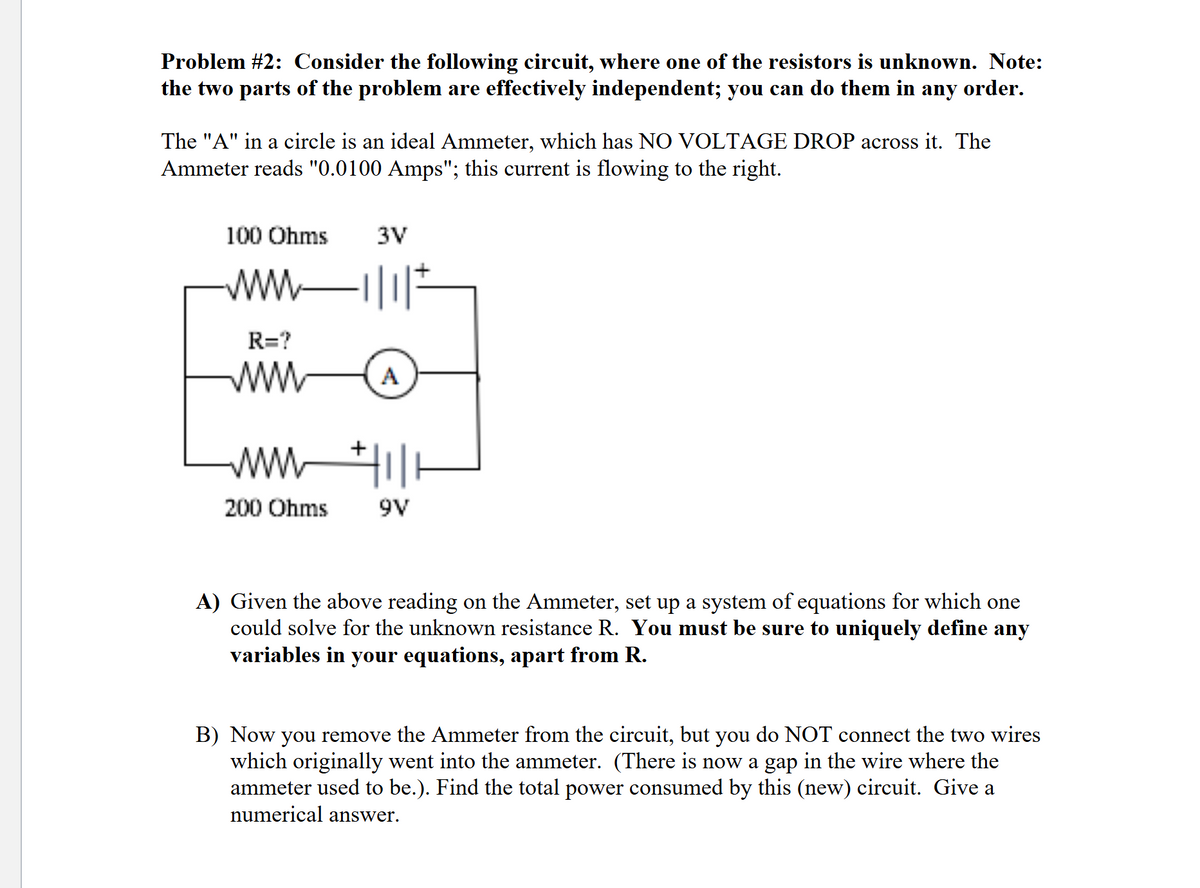 Problem #2: Consider the following circuit, where one of the resistors is unknown. Note:
the two parts of the problem are effectively independent; you can do them in any order.
The "A" in a circle is an ideal Ammeter, which has NO VOLTAGE DROP across it. The
Ammeter reads "0.0100 Amps"; this current is flowing to the right.
100 Ohms
www
R=?
www
www
200 Ohms
3V
川
A
圳
9V
A) Given the above reading on the Ammeter, set up a system of equations for which one
could solve for the unknown resistance R. You must be sure to uniquely define any
variables in your equations, apart from R.
B) Now you remove the Ammeter from the circuit, but you do NOT connect the two wires
which originally went into the ammeter. (There is now a gap in the wire where the
ammeter used to be.). Find the total power consumed by this (new) circuit. Give a
numerical answer.