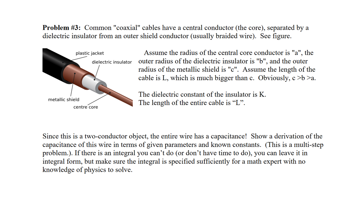 Problem #3: Common "coaxial" cables have a central conductor (the core), separated by a
dielectric insulator from an outer shield conductor (usually braided wire). See figure.
plastic jacket
dielectric insulator
metallic shield
Assume the radius of the central core conductor is "a", the
outer radius of the dielectric insulator is "b", and the outer
radius of the metallic shield is "c". Assume the length of the
cable is L, which is much bigger than c. Obviously, c >b >a.
The dielectric constant of the insulator is K.
The length of the entire cable is "L".
centre core
Since this is a two-conductor object, the entire wire has a capacitance! Show a derivation of the
capacitance of this wire in terms of given parameters and known constants. (This is a multi-step
problem.). If there is an integral you can't do (or don't have time to do), you can leave it in
integral form, but make sure the integral is specified sufficiently for a math expert with no
knowledge of physics to solve.