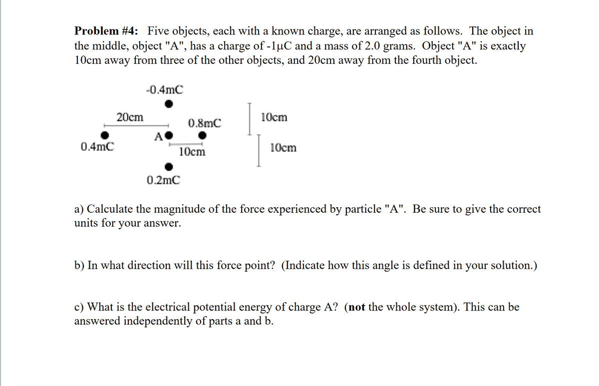 Problem #4: Five objects, each with a known charge, are arranged as follows. The object in
the middle, object "A", has a charge of -1µC and a mass of 2.0 grams. Object "A" is exactly
10cm away from three of the other objects, and 20cm away from the fourth object.
0.4mC
20cm
-0.4mC
A
10cm
0.8mC
10cm
10cm
0.2mC
a) Calculate the magnitude of the force experienced by particle "A". Be sure to give the correct
units for your answer.
b) In what direction will this force point? (Indicate how this angle is defined in your solution.)
c) What is the electrical potential energy of charge A? (not the whole system). This can be
answered independently of parts a and b.