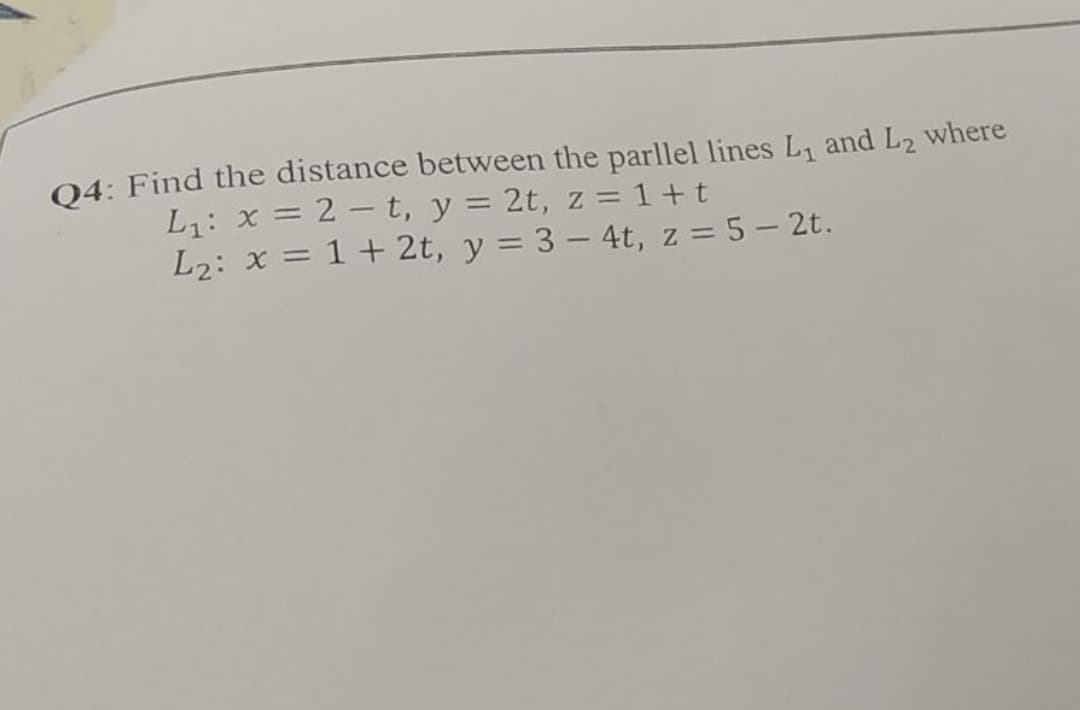 04: Find the distance between the parllel lines L, and L2 where
L1: x = 2 - t, y = 2t, z = 1 + t
L2: x = 1 + 2t, y = 3 – 4t, z = 5 – 2t.
