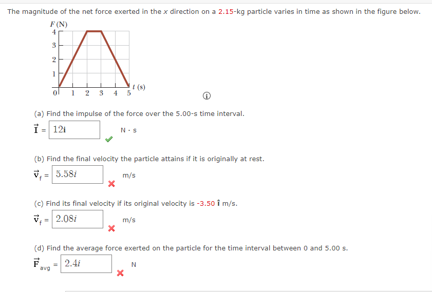 The magnitude of the net force exerted in the x direction on a 2.15-kg particle varies in time as shown in the figure below.
F (N)
4
3
n
2
0
(a) Find the impulse of the force over the 5.00-s time interval.
Ỉ = 12i
=
1 2 3 4 5
t (s)
(b) Find the final velocity the particle attains if it is originally at rest.
7 5.58i
m/s
avg
(c) Find its final velocity if its original velocity is -3.50 î m/s.
2.08i
m/s
N.S
=
(d) Find the average force exerted on the particle for the time interval between 0 and 5.00 s.
F
2.4i
N