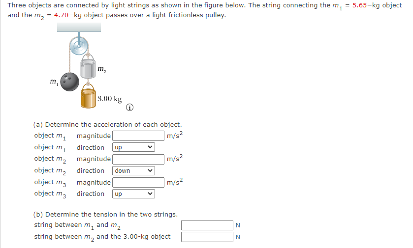 Three objects are connected by light strings as shown in the figure below. The string connecting the m₁ = 5.65-kg object
and the m₂ = 4.70-kg object passes over a light frictionless pulley.
m₁
m₂
3.00 kg
(a) Determine the acceleration of each object.
m/s²
object m₁ magnitude
object m₁
object m₂
object m₂
direction up
magnitude
direction down
object m3
magnitude
object m3 direction up
m/s²
m/s²
(b) Determine the tension in the two strings.
string between m, and m₂
string between m₂ and the 3.00-kg object
z z
N
N