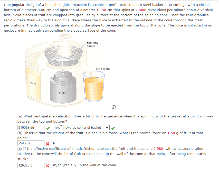 One popular design of a household juice machine is a conical, perforated stainless steel basket 3.30 cm high with a closed
bottom of diameter 8.00 cm and open top of diameter 13.40 cm that spins at 23000 revolutions per minute about a vertical
axis. Solid pieces of fruit are chopped into granules by cutters at the bottom of the spinning cone. Then the fruit granules
rapidly make their way to the sloping surface where the juice is extracted to the outside of the cone through the mesh
perforations. The dry pulp spirals upward along the slope to be ejected from the top of the cone. The juice is collected in an
enclosure immediately surrounding the sloped surface of the cone.
Pulp
Motor
Spinning
basket
Juice spout
(a) What centripetal acceleration does a bit of fruit experience when it is spinning with the basket at a point midway
between the top and bottom?
310359.55
m/s² towards center of basket
(b) Observe that the weight of the fruit is a negligible force. What is the normal force on 1.50 g of fruit at that
point?
294.737
XN
(c) If the effective coefficient of kinetic friction between the fruit and the cone is 0.580, with what acceleration
relative to the cone will the bit of fruit start to slide up the wall of the cone at that point, after being temporarily
stuck?
126273.3
x m/s² (radially up the wall of the cone)