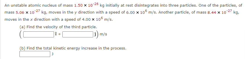 An unstable atomic nucleus of mass 1.50 x 10-26 kg initially at rest disintegrates into three particles. One of the particles, of
mass 5.06 x 10-27 kg, moves in the y direction with a speed of 6.00 × 105 m/s. Another particle, of mass 8.44 x 10-27 kg,
moves in the x direction with a speed of 4.00 x 105 m/s.
(a) Find the velocity of the third particle.
|î +
₁) m/s
(b) Find the total kinetic energy increase in the process.
J