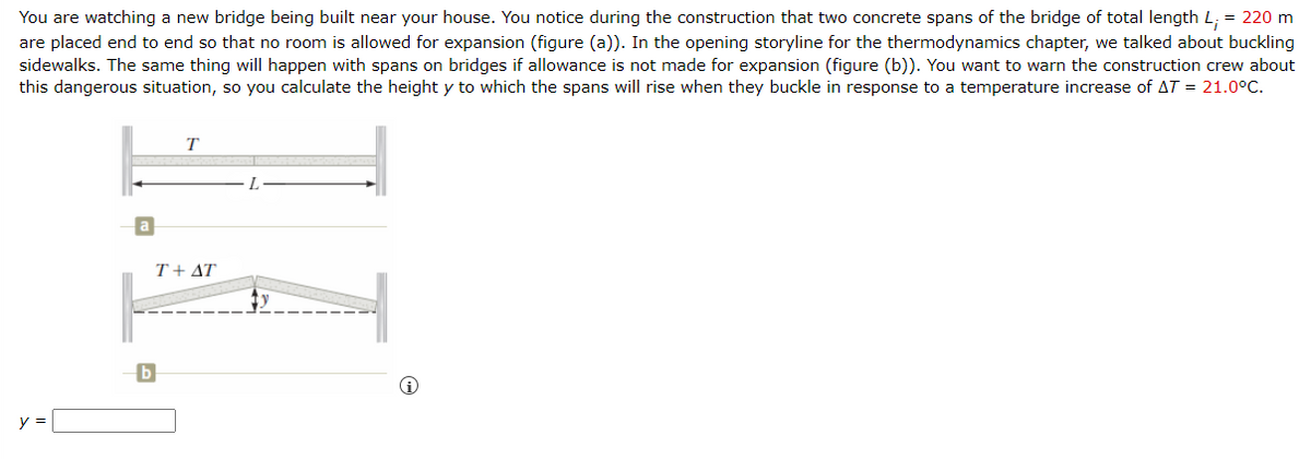 You are watching a new bridge being built near your house. You notice during the construction that two concrete spans of the bridge of total length L, = 220 m
are placed end to end so that no room is allowed for expansion (figure (a)). In the opening storyline for the thermodynamics chapter, we talked about buckling
sidewalks. The same thing will happen with spans on bridges if allowance is not made for expansion (figure (b)). You want to warn the construction crew about
this dangerous situation, so you calculate the height y to which the spans will rise when they buckle in response to a temperature increase of AT = 21.0°C.
y =
b
T
T+AT