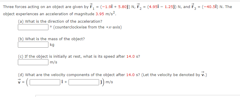 Three forces acting on an object are given by ₁ = (-1.91 + 5.80ĵ) N, F₂ = (4.95î – 1.25ĵ) N, and F3 = (-40.51) N. The
2
object experiences an acceleration of magnitude 3.95 m/s².
(a) What is the direction of the acceleration?
• (counterclockwise from the +x-axis)
(b) What is the mass of the object?
kg
(c) If the object is initially at rest, what is its speed after 14.0 s?
m/s
(d) What are the velocity components of the object after 14.0 s? (Let the velocity be denoted by V.)
Î +
₁) m/s