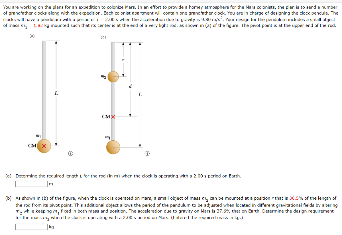 You are working on the plans for an expedition to colonize Mars. In an effort to provide a homey atmosphere for the Mars colonists, the plan is to send a number
of grandfather clocks along with the expedition. Each colonist apartment will contain one grandfather clock. You are in charge of designing the clock pendula. The
clocks will have a pendulum with a period of T = 2.00 s when the acceleration due to gravity is 9.80 m/s². Your design for the pendulum includes a small object
of mass m₁ = 1.82 kg mounted such that its center is at the end of a very light rod, as shown in (a) of the figure. The pivot point is at the upper end of the rod.
(a)
(b)
m1
CM X-
m
m₂
CMX
kg
my
d
(a) Determine the required length L for the rod (in m) when the clock is operating with a 2.00 s period on Earth.
Y
(b) As shown in (b) of the figure, when the clock is operated on Mars, a small object of mass m₂ can be mounted at a position that is 30.5% of the length of
the rod from its pivot point. This additional object allows the period of the pendulum to be adjusted when located in different gravitational fields by altering
m₂ while keeping m₁ fixed in both mass and position. The acceleration due to gravity on Mars is 37.6% that on Earth. Determine the design requirement
for the mass m₂ when the clock is operating with a 2.00 s period on Mars. (Entered the required mass in kg.)