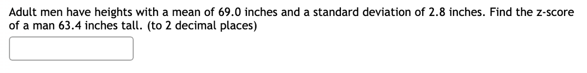 Adult men have heights with a mean of 69.0 inches and a standard deviation of 2.8 inches. Find the z-score
of a man 63.4 inches tall. (to 2 decimal places)
