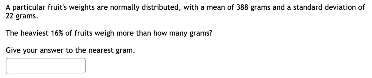 A particular fruit's weights are normally distributed, with a mean of 388 grams and a standard deviation of
22 grams.
The heaviest 16% of fruits weigh more than how many grams?
Give your answer to the nearest gram.
