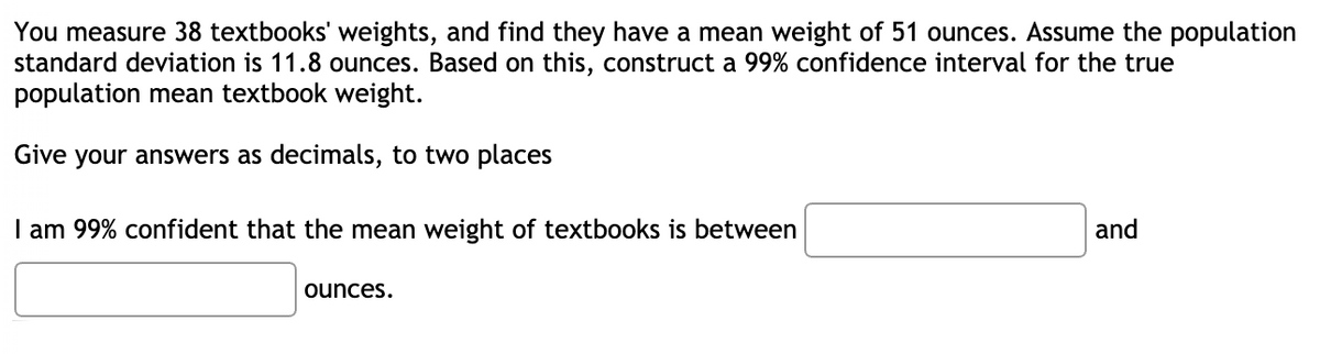 You measure 38 textbooks' weights, and find they have a mean weight of 51 ounces. Assume the population
standard deviation is 11.8 ounces. Based on this, construct a 99% confidence interval for the true
population mean textbook weight.
Give
your answers as decimals, to two places
I am 99% confident that the mean weight of textbooks is between
and
ounces.
