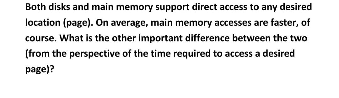 Both disks and main memory support direct access to any desired
location (page). On average, main memory accesses are faster, of
course. What is the other important difference between the two
(from the perspective of the time required to access a desired
page)?