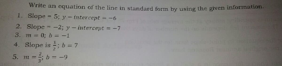 Write an equation of the line in standard form by using the given information.
1. Slope
5; y- intercept =
2. Slope = -2; y – intercept = -7
= -6
3.
m 0; b = -1
4. Slope is ; b = 7
5. m =; b = -9
