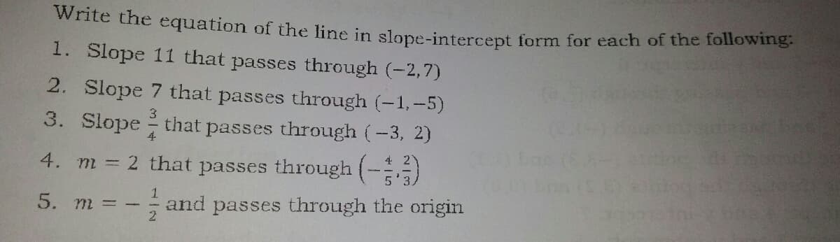 Wnte the equation of the line in slope-intercept form for each of the following:
1. Slope 11 that passes through (-2,7)
2. Slope 7 that passes through (-1,-5)
3. Slope that passes through (-3, 2)
3
4. m 2 that passes through (-)
5. m = -
- and passes through the origin
