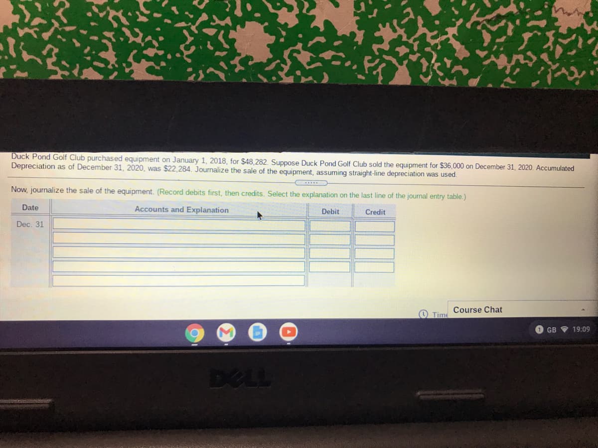 Duck Pond Golf Club purchased equipment on January 1, 2018, for $48,282. Suppose Duck Pond Golf Club sold the equipment for $36,000 on December 31, 2020. Accumulated
Depreciation as of December 31, 2020, was $22,284. Journalize the sale of the equipment, assuming straight-line depreciation was used.
Now, journalize the sale of the equipment. (Record debits first, then credits. Select the explanation on the last line of the journal entry table.)
Date
Accounts and Explanation
Debit
Credit
Dec. 31
Course Chat
O Time
1 GB V 19:09
DELL
