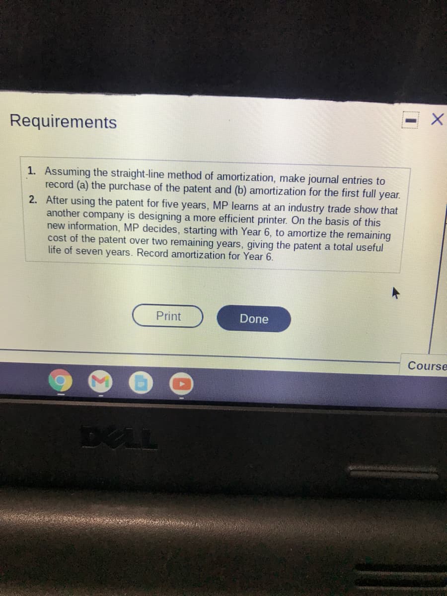 Requirements
1. Assuming the straight-line method of amortization, make journal entries to
record (a) the purchase of the patent and (b) amortization for the first full
2. After using the patent for five years, MP learns at an industry trade show that
another company is designing a more efficient printer. On the basis of this
new information, MP decides, starting with Year 6, to amortize the remaining
cost of the patent over two remaining years, giving the patent a total useful
life of seven years. Record amortization for Year 6.
year.
Print
Done
Course
DELL
