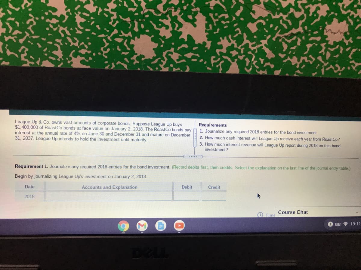 League Up & Co. owns vast amounts of corporate bonds. Suppose League Up buys
$1,400,000 of RoastCo bonds at face value on January 2, 2018. The RoastCo bonds pay
interest at the annual rate of 4% on June 30 and December 31 and mature on December
31, 2037. League Up intends to hold the investment until maturity.
Requirements
1. Journalize any required 2018 entries for the bond investment.
2. How much cash interest will League Up receive each year from RoastCo?
3. How much interest revenue will League Up report during 2018 on this bond
investment?
.....
Requirement 1. Journalize any required 2018 entries for the bond investment. (Record debits first, then credits. Select the explanation on the last line of the journal entry table.)
Begin by journalizing League Up's investment on January 2, 2018.
Date
Accounts and Explanation
Debit
Credit
2018
Course Chat
O Time
1 GB V 19:11
DELL
