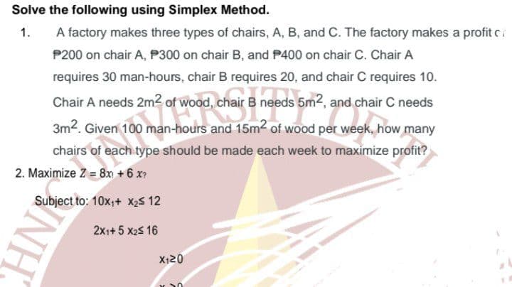 Solve the following using Simplex Method.
1.
A factory makes three types of chairs, A, B, and C. The factory makes a profit ci
P200 on chair A, P300 on chair B, and P400 on chair C. Chair A
requires 30 man-hours, chair B requires 20, and chair C requires 10.
Chair A needs 2m2 of wood, chair
needs 5m2, and chair C needs
3m2. Given 100 man-hours and 15m2 of wood per week, how many
chairs of each type should be made each week to maximize profit?
2. Maximize Z = 8x +6 x
Subject to: 10x,+ X2s 12
2xi+ 5 x2s 16
X120
INH
