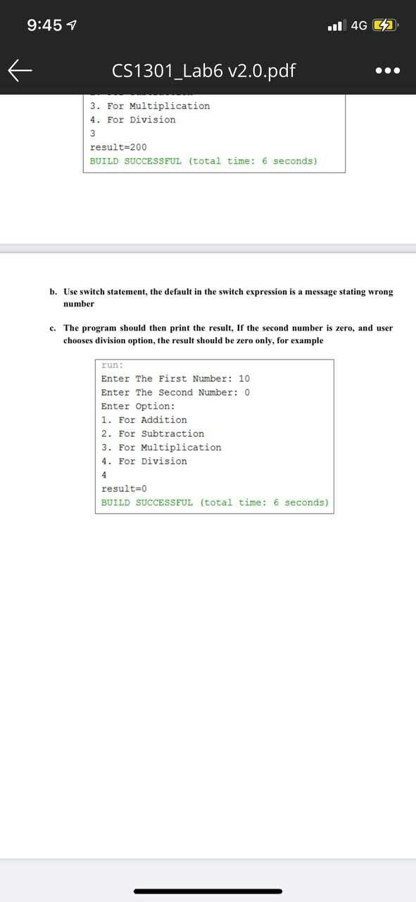 9:45 7
l 4G 43.
CS1301_Lab6 v2.0.pdf
3. For Multiplication
4. For Division
result=200
BUILD SUCCESSFUL (total time: 6 seconds)
b. Use switch statement, the default in the switch expression is a message stating wrong
number
c. The program should then print the result, If the second number is zero, and user
chooses division option, the result should be zero only, for example
run:
Enter The First Number: 10
Enter The Second Number: 0
Enter Option:
1. For Addition
2. For Subtraction
3. For Multiplication
4. For Division
4
result=0
BUILD SUCCESSFUL (total time: 6 seconds)
